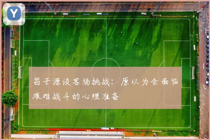 昌子源谈客场挑战：原以为会面临艰难战斗的心理准备