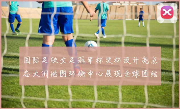 国际足联女足冠军杯奖杯设计亮点各大洲地图环绕中心展现全球团结与竞技精神