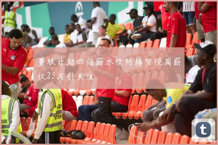 曼联计划四倍薪水续约梅努现周薪仅25万引关注