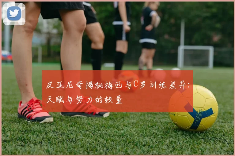 皮亚尼奇揭秘梅西与C罗训练差异：天赋与努力的较量
