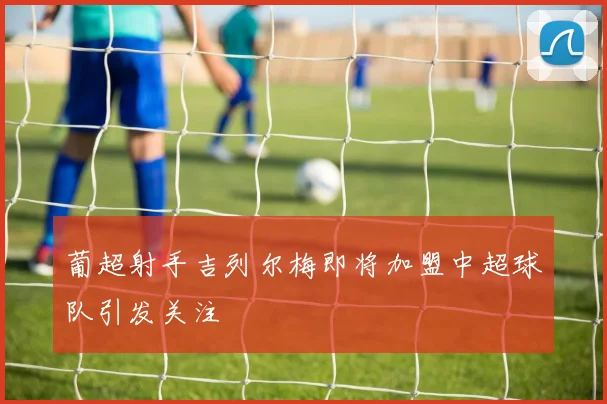 葡超射手吉列尔梅即将加盟中超球队引发关注